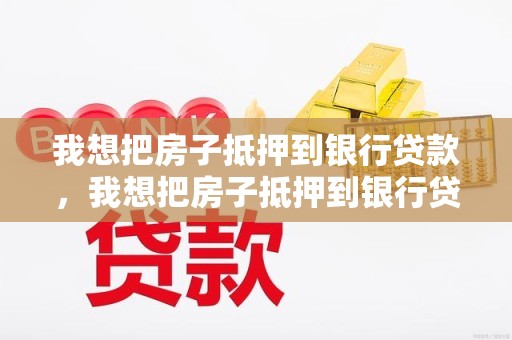 我想把房子抵押到银行贷款，我想把房子抵押到银行贷款怎么办