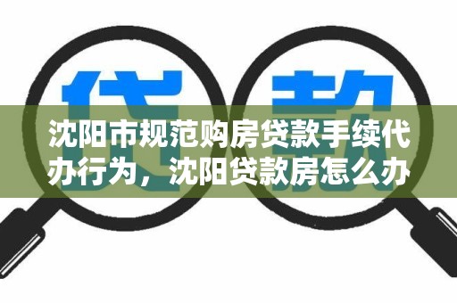 沈阳市规范购房贷款手续代办行为，沈阳贷款房怎么办理房证