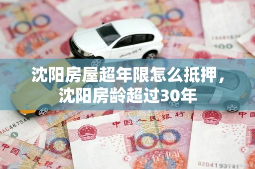 沈阳房屋超年限怎么抵押，沈阳房龄超过30年