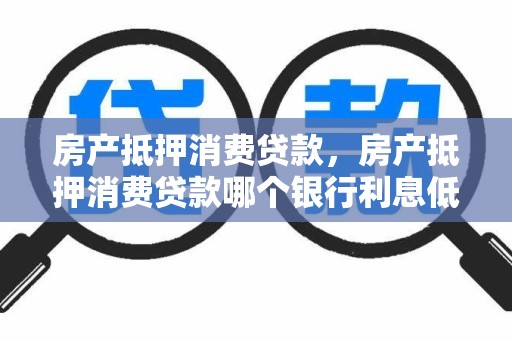 房产抵押消费贷款，房产抵押消费贷款哪个银行利息低