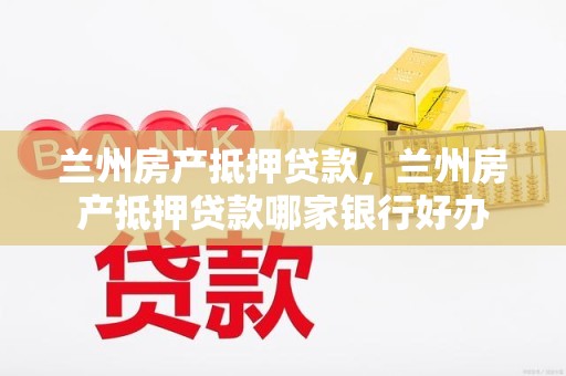 兰州房产抵押贷款，兰州房产抵押贷款哪家银行好办