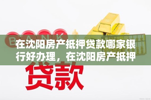 在沈阳房产抵押贷款哪家银行好办理，在沈阳房产抵押贷款哪家银行好办理呢