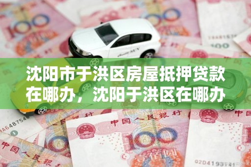 沈阳市于洪区房屋抵押贷款在哪办，沈阳于洪区在哪办房证