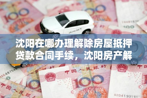 沈阳在哪办理解除房屋抵押贷款合同手续，沈阳房产解压流程