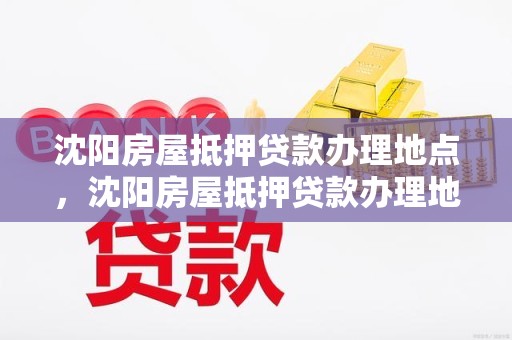 沈阳房屋抵押贷款办理地点，沈阳房屋抵押贷款办理地点查询