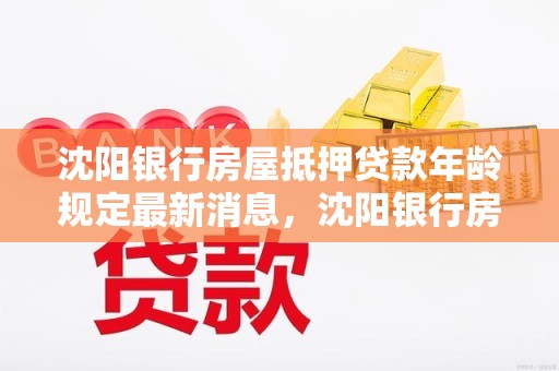 沈阳银行房屋抵押贷款年龄规定最新消息，沈阳银行房屋抵押贷款年龄规定最新消息是多少