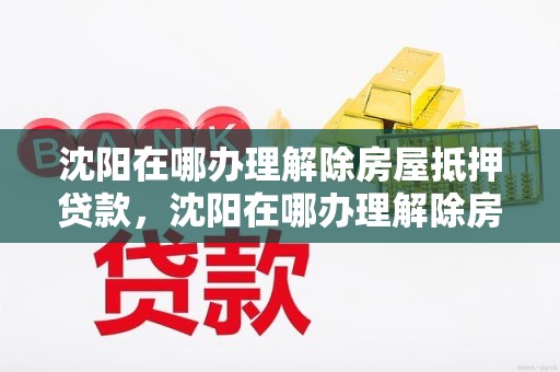 沈阳在哪办理解除房屋抵押贷款，沈阳在哪办理解除房屋抵押贷款业务