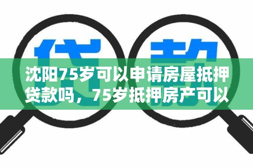 沈阳75岁可以申请房屋抵押贷款吗，75岁抵押房产可以贷款吗