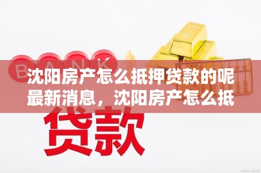 沈阳房产怎么抵押贷款的呢最新消息，沈阳房产怎么抵押贷款的呢最新消息查询