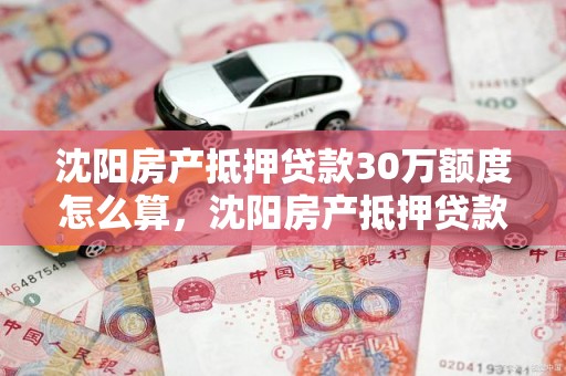 沈阳房产抵押贷款30万额度怎么算，沈阳房产抵押贷款30万额度怎么算出来的