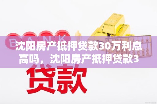 沈阳房产抵押贷款30万利息高吗，沈阳房产抵押贷款30万利息高吗多少