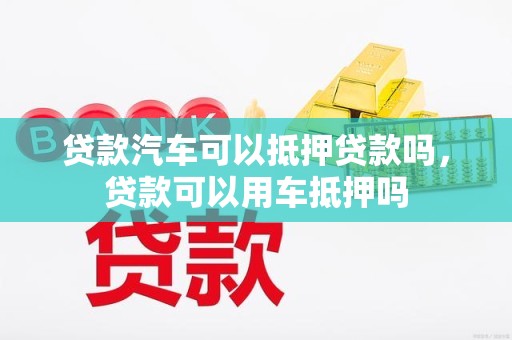 贷款汽车可以抵押贷款吗，贷款可以用车抵押吗