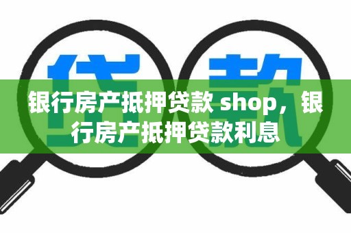 银行房产抵押贷款 shop，银行房产抵押贷款利息