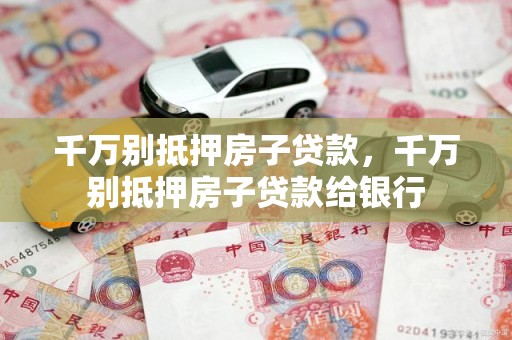 千万别抵押房子贷款，千万别抵押房子贷款给银行