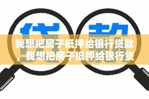 我想把房子抵押给银行贷款，我想把房子抵押给银行贷款有什么贷款
