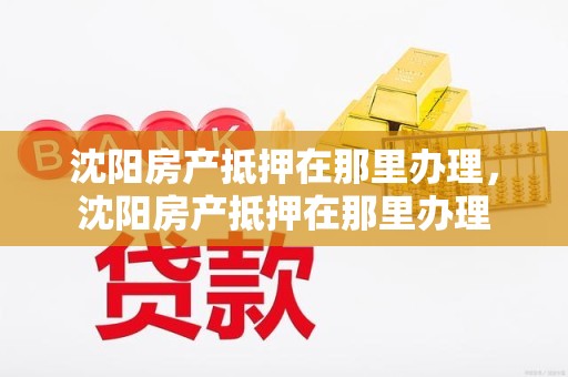 沈阳房产抵押在那里办理，沈阳房产抵押在那里办理