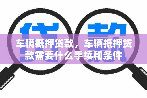 车辆抵押贷款，车辆抵押贷款需要什么手续和条件