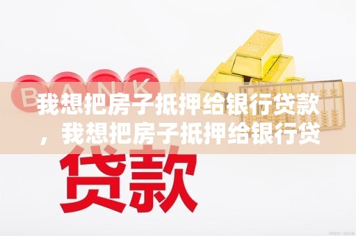 我想把房子抵押给银行贷款，我想把房子抵押给银行贷款怎么办理