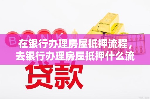 在银行办理房屋抵押流程，去银行办理房屋抵押什么流程