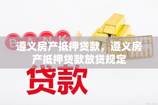 遵义房产抵押贷款，遵义房产抵押贷款放贷规定